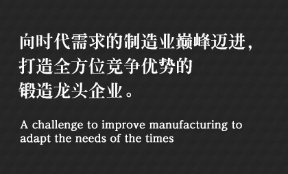 向時代需求的制造業(yè)巔峰邁進(jìn)，打造全方位競爭優(yōu)勢的鍛造龍頭企業(yè)。 A challenge to improve manufacturing to adapt the needs of the times